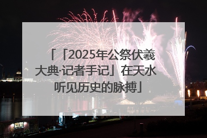 「2025年公祭伏羲大典·记者手记」在天水 听见历史的脉搏