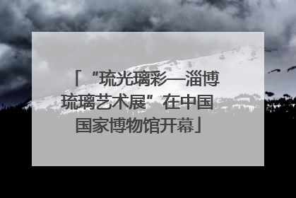 “琉光璃彩—淄博琉璃艺术展”在中国国家博物馆开幕
