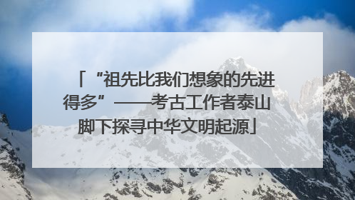 “祖先比我们想象的先进得多”——考古工作者泰山脚下探寻中华文明起源