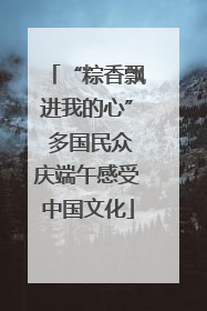 “粽香飘进我的心” 多国民众庆端午感受中国文化