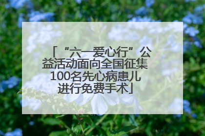 “六一爱心行”公益活动面向全国征集100名先心病患儿进行免费手术
