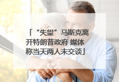 “失望”马斯克离开特朗普政府 媒体称当天两人未交谈