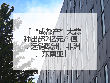 “成都产”大蒜种出超2亿元产值，远销欧洲、非洲、东南亚