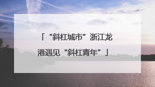 “斜杠城市”浙江龙港遇见“斜杠青年”