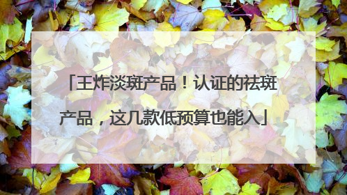 王炸淡斑产品！认证的祛斑产品，这几款低预算也能入