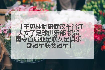 王忠林调研武汉车谷江大女子足球俱乐部 祝贺勇夺首届亚足联女足俱乐部冠军联赛冠军