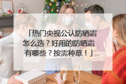 热门央视公认防晒霜怎么选？好用的防晒霜有哪些？按需种草！