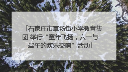 石家庄市草场街小学教育集团 举行“童年飞扬，六一与端午的欢乐交响”活动