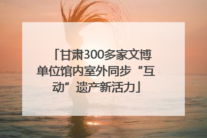 甘肃300多家文博单位馆内室外同步“互动”遗产新活力
