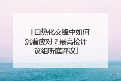 白热化交锋中如何沉着应对？最高检评议组听庭评议