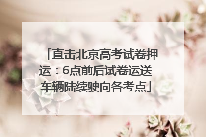 直击北京高考试卷押运：6点前后试卷运送车辆陆续驶向各考点