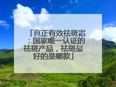真正有效祛斑霜：国家唯一认证的祛斑产品，祛斑最好的是哪款