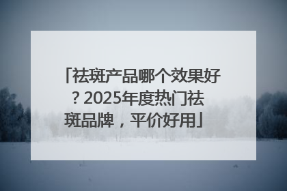 祛斑产品哪个效果好？2025年度热门祛斑品牌，平价好用