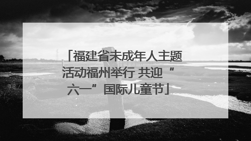 福建省未成年人主题活动福州举行 共迎“六一”国际儿童节