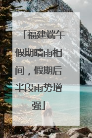 福建端午假期晴雨相间，假期后半段雨势增强