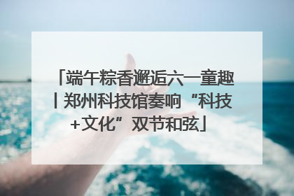端午粽香邂逅六一童趣丨郑州科技馆奏响“科技+文化”双节和弦