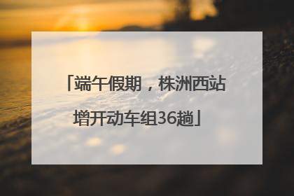 端午假期，株洲西站增开动车组36趟