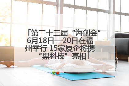 第二十三届“海创会”6月18日—20日在福州举行 15家厦企将携“黑科技”亮相