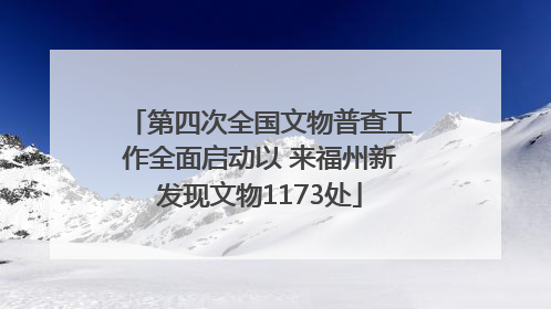 第四次全国文物普查工作全面启动以 来福州新发现文物1173处