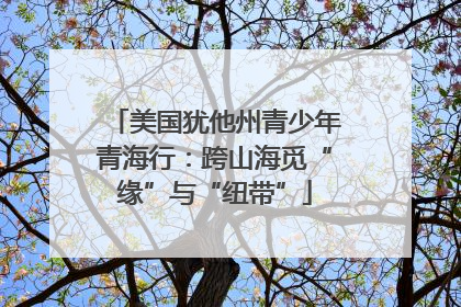 美国犹他州青少年青海行：跨山海觅“缘”与“纽带”