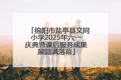 绵阳市盐亭县文同小学2025年六一庆典暨课后服务成果展圆满落幕