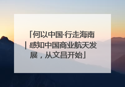 何以中国·行走海南｜感知中国商业航天发展，从文昌开始