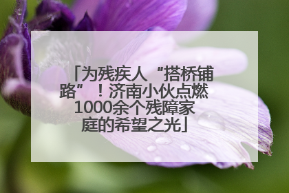 为残疾人“搭桥铺路”！济南小伙点燃1000余个残障家庭的希望之光