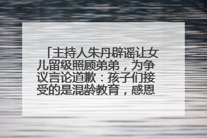主持人朱丹辟谣让女儿留级照顾弟弟，为争议言论道歉：孩子们接受的是混龄教育，感恩每一条批评