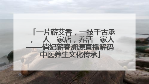 一片蕲艾香，一技千古承，一人一家店，养活一家人——俏妃蕲春溯源直播解码中医养生文化传承