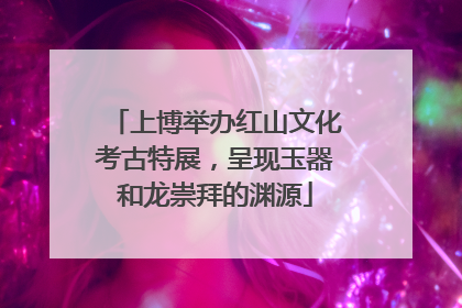 上博举办红山文化考古特展，呈现玉器和龙崇拜的渊源