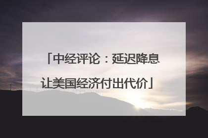 中经评论：延迟降息让美国经济付出代价