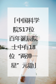 中国科学院517位百年诞辰院士中有18位“两弹一星”元勋