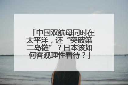 中国双航母同时在太平洋，还“突破第二岛链”？日本该如何客观理性看待？