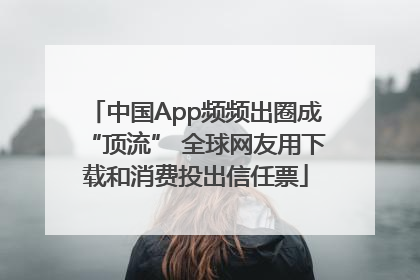 中国App频频出圈成“顶流” 全球网友用下载和消费投出信任票