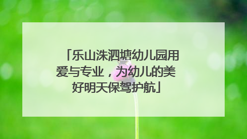 乐山洙泗塘幼儿园用爱与专业，为幼儿的美好明天保驾护航