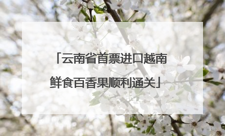 云南省首票进口越南鲜食百香果顺利通关