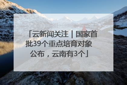 云新闻关注｜国家首批39个重点培育对象公布，云南有3个