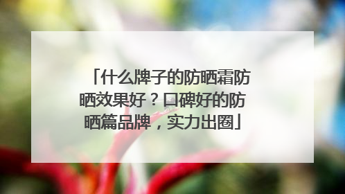 什么牌子的防晒霜防晒效果好？口碑好的防晒篇品牌，实力出圈