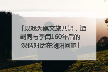 以戏为媒文旅共舞，谭嗣同与李闰160年后的深情对话在浏阳回响