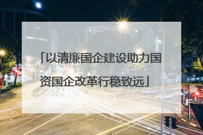 以清廉国企建设助力国资国企改革行稳致远
