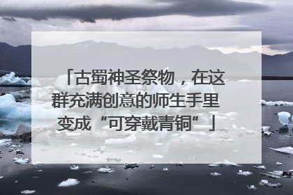 古蜀神圣祭物，在这群充满创意的师生手里变成“可穿戴青铜”