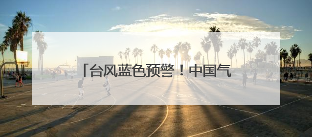 台风蓝色预警！中国气象局启动四级应急响应