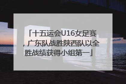 十五运会U16女足赛，广东队战胜陕西队以全胜战绩获得小组第一