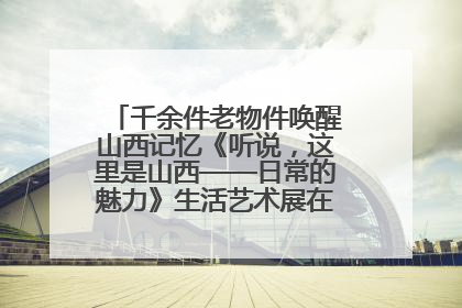 千余件老物件唤醒山西记忆《听说，这里是山西——日常的魅力》生活艺术展在忻州市图书馆开展