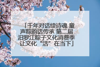 千年对话续诗魂 童声粽韵话传承 第二届汨罗江粽子文化消费季让文化“活”在当下