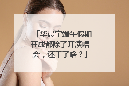 华晨宇端午假期在成都除了开演唱会，还干了啥？