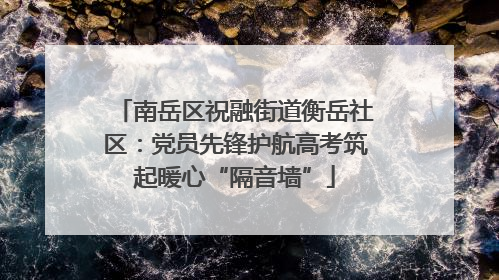 南岳区祝融街道衡岳社区：党员先锋护航高考筑起暖心“隔音墙”
