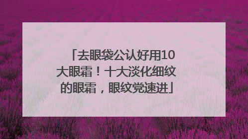 去眼袋公认好用10大眼霜！十大淡化细纹的眼霜，眼纹党速进