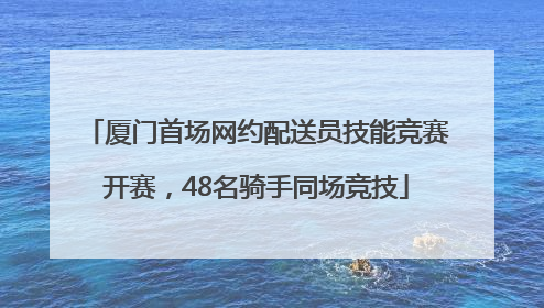 厦门首场网约配送员技能竞赛开赛，48名骑手同场竞技