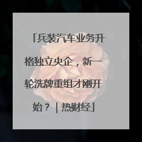 兵装汽车业务升格独立央企，新一轮洗牌重组才刚开始？｜热财经